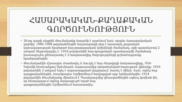 ՀԱՍԱՐԱԿԱԿԱՆ-ՔԱՂԱՔԱԿԱՆ ԳՈՐԾՈՒՆԵՈՒԹՅՈՒՆ 20-րդ դարի սկզբին Թումանյանը հայտնի է դառնում նաև որպես հասարակական գործիչ։ 1905-1906 թվականներին հաշտարարի դեր է կատարել ցարական կառավարության հրահրած հայ-թաթարական կռիվների ժամանակ, որի պատճառով 2 անգամ ձերբակալվել է։ 1918 թվականին հայ-վրացական պատերազմի ժամանակ խստագույնս քննադատել է 2 հավատակից ժողովուրդների թշնամությունը հրահրողներին: Թումանյանին մշտապես մտահոգել և հուզել է հայ ժողովրդի ճակատագիրը, Մեծ Եղեռնի հետևանքով Արևմտյան Հայաստանից տեղահանված հայության վիճակը։ 1916 թվականին 2 անգամ եղել է ազատագրված վայրերում. հասել է մինչև Վան, օգնել հայ գաղթականներին, հատկապես Էջմիածնում հավաքված որբ երեխաներին։ 1914 թվականին Թումանյանը միանում է  Պատերազմից վնասվածներին օգնող կոմիտե -ին, որ հետագայում օգնեց մազապուրծ եղած հայ գաղթականներին Էջմիածնում հաստատվել: 