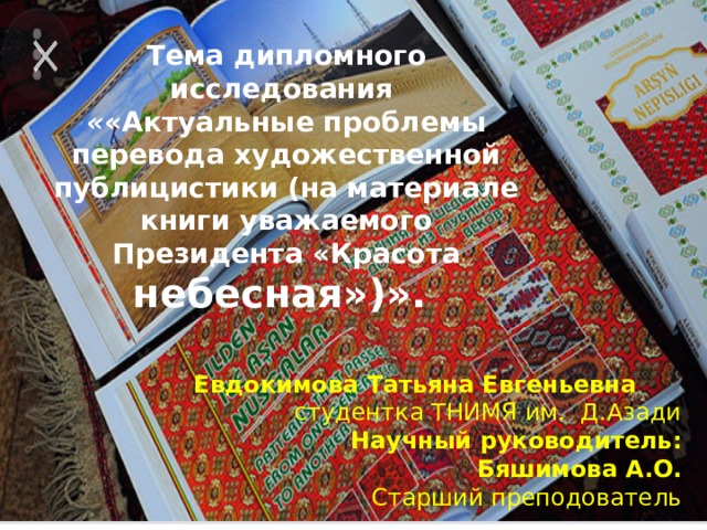                     Тема дипломного исследования  « «Актуальные проблемы перевода художественной публицистики (на материале книги уважаемого Президента «Красота небесная»)».    Евдокимова Татьяна Евгеньевна студентка ТНИМЯ им. Д.Азади  Научный руководитель:  Бяшимова А.О.  Старший преподователь 