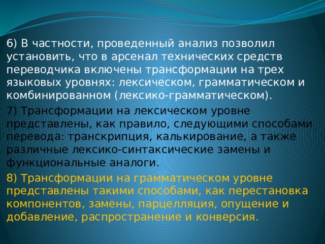 6) В частности, проведенный анализ позволил установить, что в арсенал технических средств переводчика включены трансформации на трех языковых уровнях: лексическом, грамматическом и комбинированном (лексико-грамматическом). 7) Трансформации на лексическом уровне представлены, как правило, следующими способами перевода: транскрипция, калькирование, а также различные лексико-синтаксические замены и функциональные аналоги. 8) Трансформации на грамматическом уровне представлены такими способами, как перестановка компонентов, замены, парцелляция, опущение и добавление, распространение и конверсия. 