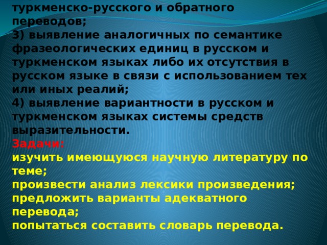   Цели и задачи  Цели:  1)анализ теоретической базы переводческой науки;  2)формирование правильных навыков туркменско-русского и обратного переводов;  3) выявление аналогичных по семантике фразеологических единиц в русском и туркменском языках либо их отсутствия в русском языке в связи с использованием тех или иных реалий;  4) выявление вариантности в русском и туркменском языках системы средств выразительности.  Задачи:  изучить имеющуюся научную литературу по теме;  произвести анализ лексики произведения;  предложить варианты адекватного перевода;  попытаться составить словарь перевода.   