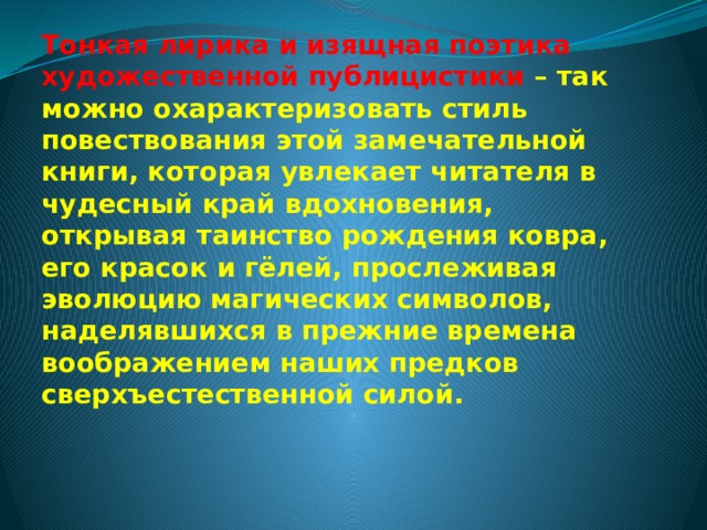 Тонкая лирика и изящная поэтика художественной публицистики – так можно охарактеризовать стиль повествования этой замечательной книги, которая увлекает читателя в чудесный край вдохновения, открывая таинство рождения ковра, его красок и гёлей, прослеживая эволюцию магических символов, наделявшихся в прежние времена воображением наших предков сверхъестественной силой.     