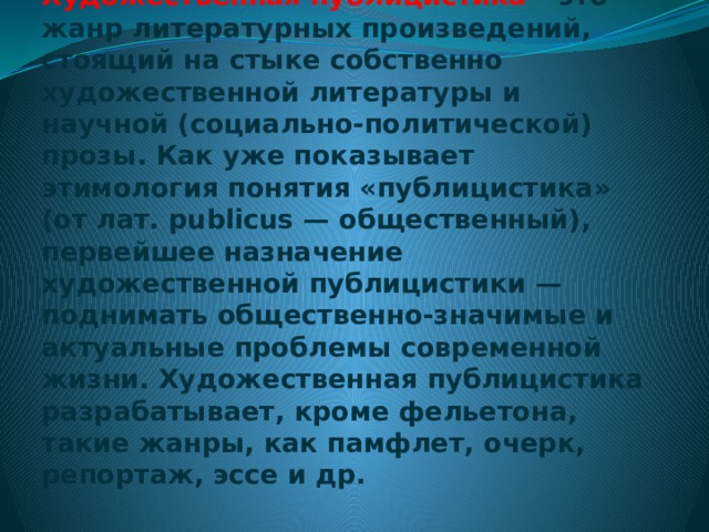 Художественная публицистика – это жанр литературных произведений, стоящий на стыке собственно художественной литературы и научной (социально-политической) прозы. Как уже показывает этимология понятия «публицистика» (от лат. publicus — общественный), первейшее назначение художественной публицистики — поднимать общественно-значимые и актуальные проблемы современной жизни. Художественная публицистика разрабатывает, кроме фельетона, такие жанры, как памфлет, очерк, репортаж, эссе и др. 