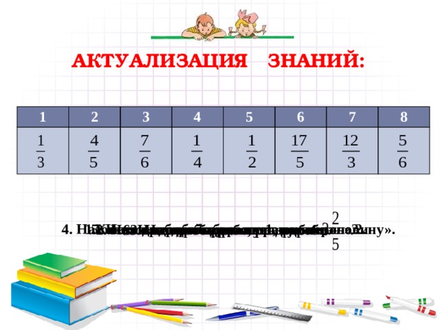 Актуализация знаний: 1 2 3 4 5 6 7 8   Какая из дробей выражает «четверть»? 4. Назовите дробь, которая выражает «половину».    5. Назовите дробь больше 1, но меньше 2.    6. Назовите правильные дроби.     3. Назовите дробь, равную 4. 2. Назовите дробь, равную дроби  .   