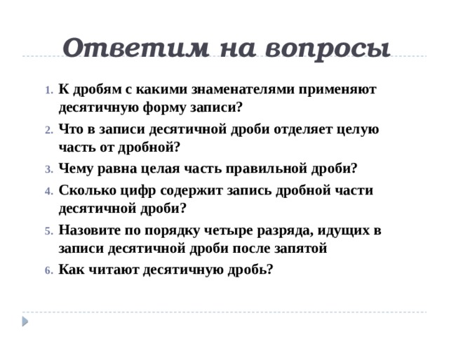 Ответим на вопросы К дробям с какими знаменателями применяют десятичную форму записи? Что в записи десятичной дроби отделяет целую часть от дробной? Чему равна целая часть правильной дроби? Сколько цифр содержит запись дробной части десятичной дроби? Назовите по порядку четыре разряда, идущих в записи десятичной дроби после запятой Как читают десятичную дробь? 