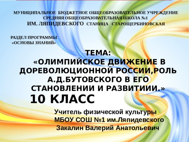 МУНИЦИПАЛЬНОЕ БЮДЖЕТНОЕ ОБЩЕОБРАЗОВАТЕЛЬНОЕ УЧРЕЖДЕНИЕ СРЕДНЯЯ ОБЩЕОБРАЗОВАТЕЛЬНАЯ ШКОЛА №1 им. ЛЯПИДЕВСКОГО СТАНИЦА СТАРОЩЕРБИНОВСКАЯ РАЗДЕЛ ПРОГРАММЫ  «ОСНОВЫ ЗНАНИЙ» ТЕМА:  «ОЛИМПИЙСКОЕ ДВИЖЕНИЕ В ДОРЕВОЛЮЦИОННОЙ РОССИИ,РОЛЬ А.Д.БУТОВСКОГО В ЕГО СТАНОВЛЕНИИ И РАЗВИТИИИ.» 10 КЛАСС Учитель физической культуры МБОУ СОШ №1 им.Ляпидевского  Закалина Ирина Александровна Учитель физической культуры МБОУ СОШ №1 им.Ляпидевского  Закалин Валерий Анатольевич  