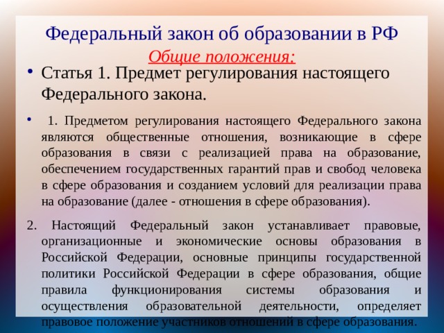 Федеральный закон об образовании в РФ  Общие положения: Статья 1. Предмет регулирования настоящего Федерального закона.  1. Предметом регулирования настоящего Федерального закона являются общественные отношения, возникающие в сфере образования в связи с реализацией права на образование, обеспечением государственных гарантий прав и свобод человека в сфере образования и созданием условий для реализации права на образование (далее - отношения в сфере образования). 2. Настоящий Федеральный закон устанавливает правовые, организационные и экономические основы образования в Российской Федерации, основные принципы государственной политики Российской Федерации в сфере образования, общие правила функционирования системы образования и осуществления образовательной деятельности, определяет правовое положение участников отношений в сфере образования. 