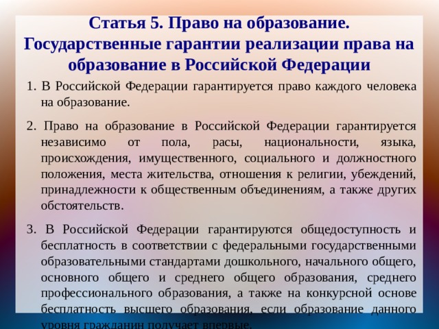 Статья 5. Право на образование. Государственные гарантии реализации права на образование в Российской Федерации 1. В Российской Федерации гарантируется право каждого человека на образование. 2. Право на образование в Российской Федерации гарантируется независимо от пола, расы, национальности, языка, происхождения, имущественного, социального и должностного положения, места жительства, отношения к религии, убеждений, принадлежности к общественным объединениям, а также других обстоятельств. 3. В Российской Федерации гарантируются общедоступность и бесплатность в соответствии с федеральными государственными образовательными стандартами дошкольного, начального общего, основного общего и среднего общего образования, среднего профессионального образования, а также на конкурсной основе бесплатность высшего образования, если образование данного уровня гражданин получает впервые. 