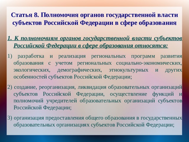 Статья 8. Полномочия органов государственной власти субъектов Российской Федерации в сфере образования 1. К полномочиям органов государственной власти субъектов Российской Федерации в сфере образования относятся: 1) разработка и реализация региональных программ развития образования с учетом региональных социально-экономических, экологических, демографических, этнокультурных и других особенностей субъектов Российской Федерации; 2) создание, реорганизация, ликвидация образовательных организаций субъектов Российской Федерации, осуществление функций и полномочий учредителей образовательных организаций субъектов Российской Федерации; 3) организация предоставления общего образования в государственных образовательных организациях субъектов Российской Федерации; 