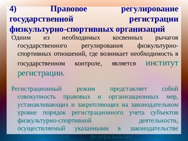 4) Правовое регулирование государственной регистрации физкультурно-спортивных организаций Одним из необходимых косвенных рычагов государственного регулирования физкультурно-спортивных отношений, где возникает необходимость в государственном контроле, является институт регистрации. Регистрационный режим представляет собой совокупность правовых и организационных мер, устанавливающих и закрепляющих на законодательном уровне порядок регистрационного учета субъектов физкультурно-спортивной деятельности, осуществляемый указанными в законодательстве уполномоченными федеральными органами исполнительной власти. 