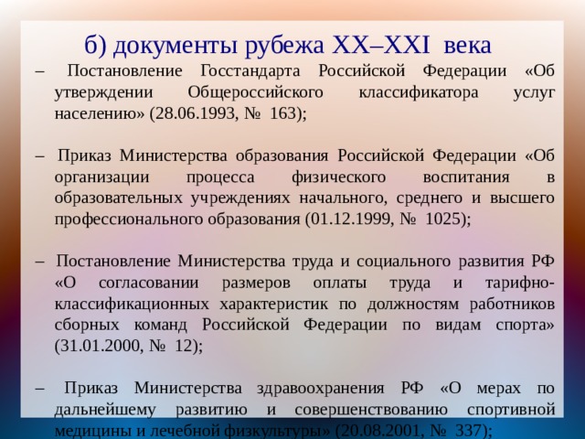 б) документы рубежа XX – XXI  века –  Постановление Госстандарта Российской Федерации «Об утверждении Общероссийского классификатора услуг населению» (28.06.1993, №  163); –  Приказ Министерства образования Российской Федерации «Об организации процесса физического воспитания в образовательных учреждениях начального, среднего и высшего профессионального образования (01.12.1999, №  1025); –  Постановление Министерства труда и социального развития РФ «О согласовании размеров оплаты труда и тарифно-классификационных характеристик по должностям работников сборных команд Российской Федерации по видам спорта» (31.01.2000, №  12); –  Приказ Министерства здравоохранения РФ «О мерах по дальнейшему развитию и совершенствованию спортивной медицины и лечебной физкультуры» (20.08.2001, №  337); И другие... 