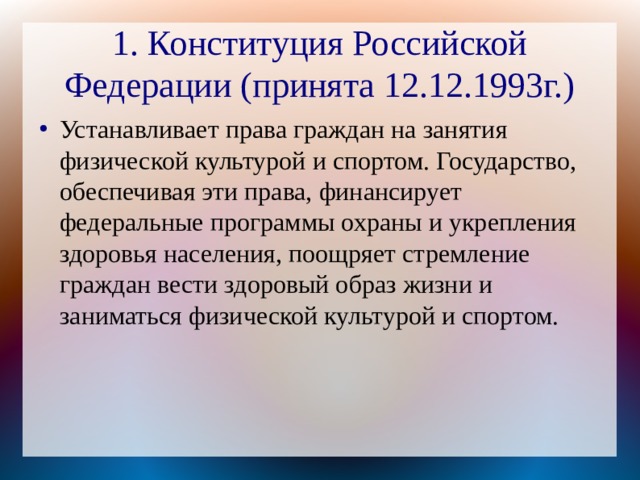 1. Конституция Российской Федерации (принята 12.12.1993г.) Устанавливает права граждан на занятия физической культурой и спортом. Государство, обеспечивая эти права, финансирует федеральные программы охраны и укрепления здоровья населения, поощряет стремление граждан вести здоровый образ жизни и заниматься физической культурой и спортом. 