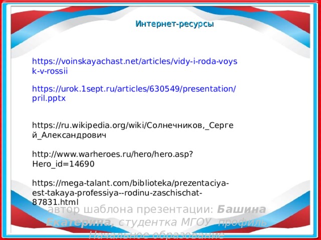 Интернет-ресурсы https://voinskayachast.net/articles/vidy-i-roda-voysk-v-rossii https://urok.1sept.ru/articles/630549/presentation/pril.pptx https://ru.wikipedia.org/wiki/ Солнечников,_Сергей_Александрович http://www.warheroes.ru/hero/hero.asp?Hero_id=14690 https://mega-talant.com/biblioteka/prezentaciya-est-takaya-professiya--rodinu-zaschischat-87831.html автор шаблона презентации: Башина Екатерина ,  c тудентка МГОУ профиль Начальное образование   