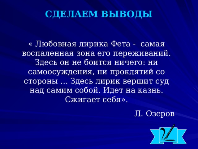 СДЕЛАЕМ ВЫВОДЫ « Любовная лирика Фета - самая воспаленная зона его переживаний. Здесь он не боится ничего: ни самоосуждения, ни проклятий со стороны … Здесь лирик вершит суд над самим собой. Идет на казнь. Сжигает себя». Л. Озеров  