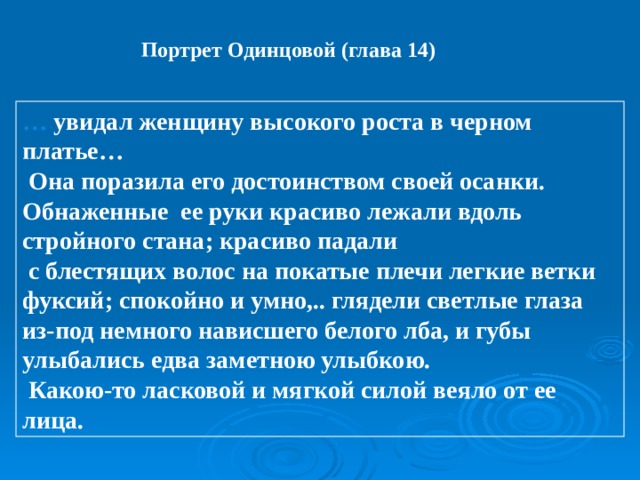 Портрет Одинцовой (глава 14) … увидал женщину высокого роста в черном платье…  Она поразила его достоинством своей осанки. Обнаженные ее руки красиво лежали вдоль стройного стана; красиво падали  с блестящих волос на покатые плечи легкие ветки фуксий; спокойно и умно,.. глядели светлые глаза из-под немного нависшего белого лба, и губы улыбались едва заметною улыбкою.  Какою-то ласковой и мягкой силой веяло от ее лица. 