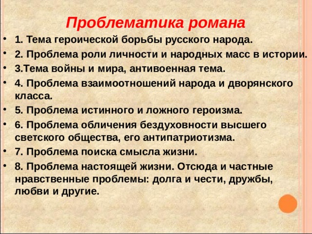 Проблематика романа 1. Тема героической борьбы русского народа. 2. Проблема роли личности и народных масс в истории. 3.Тема войны и мира, антивоенная тема. 4. Проблема взаимоотношений народа и дворянского класса. 5. Проблема истинного и ложного героизма. 6. Проблема обличения бездуховности высшего светского общества, его антипатриотизма. 7. Проблема поиска смысла жизни. 8. Проблема настоящей жизни. Отсюда и частные нравственные проблемы: долга и чести, дружбы, любви и другие. 