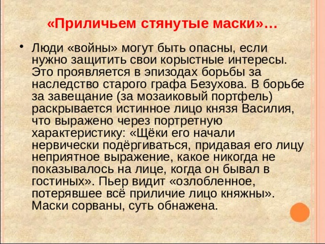 «Приличьем стянутые маски»… Люди «войны» могут быть опасны, если нужно защитить свои корыстные интересы. Это проявляется в эпизодах борьбы за наследство старого графа Безухова. В борьбе за завещание (за мозаиковый портфель) раскрывается истинное лицо князя Василия, что выражено через портретную характеристику: «Щёки его начали нервически подёргиваться, придавая его лицу неприятное выражение, какое никогда не показывалось на лице, когда он бывал в гостиных». Пьер видит «озлобленное, потерявшее всё приличие лицо княжны». Маски сорваны, суть обнажена. 
