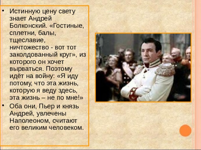 Истинную цену свету знает Андрей Болконский. «Гостиные, сплетни, балы, тщеславие, ничтожество - вот тот заколдованный круг», из которого он хочет вырваться. Поэтому идёт на войну: «Я иду потому, что эта жизнь, которую я веду здесь, эта жизнь – не по мне!» Оба они, Пьер и князь Андрей, увлечены Наполеоном, считают его великим человеком. 
