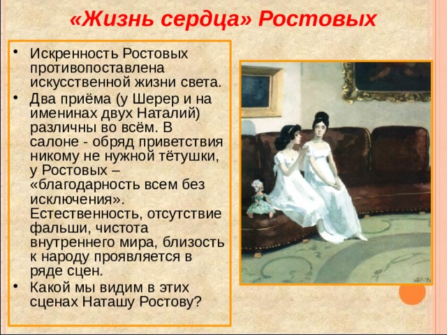 «Жизнь сердца» Ростовых Искренность Ростовых противопоставлена искусственной жизни света. Два приёма (у Шерер и на именинах двух Наталий) различны во всём. В салоне - обряд приветствия никому не нужной тётушки, у Ростовых – «благодарность всем без исключения». Естественность, отсутствие фальши, чистота внутреннего мира, близость к народу проявляется в ряде сцен. Какой мы видим в этих сценах Наташу Ростову? 