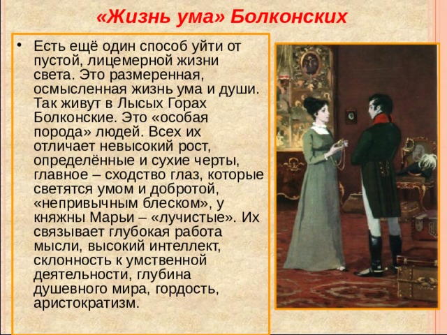 «Жизнь ума» Болконских Есть ещё один способ уйти от пустой, лицемерной жизни света. Это размеренная, осмысленная жизнь ума и души. Так живут в Лысых Горах Болконские. Это «особая порода» людей. Всех их отличает невысокий рост, определённые и сухие черты, главное – сходство глаз, которые светятся умом и добротой, «непривычным блеском», у княжны Марьи – «лучистые». Их связывает глубокая работа мысли, высокий интеллект, склонность к умственной деятельности, глубина душевного мира, гордость, аристократизм. 