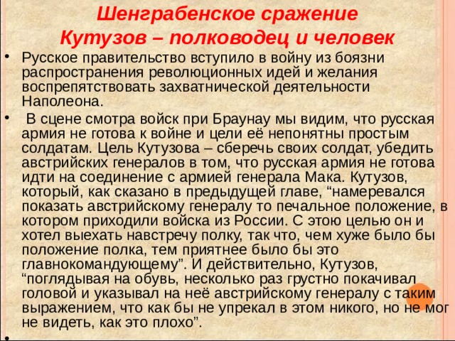 Шенграбенское сражение  Кутузов – полководец и человек Русское правительство вступило в войну из боязни распространения революционных идей и желания воспрепятствовать захватнической деятельности Наполеона.  В сцене смотра войск при Браунау мы видим, что русская армия не готова к войне и цели её непонятны простым солдатам. Цель Кутузова – сберечь своих солдат, убедить австрийских генералов в том, что русская армия не готова идти на соединение с армией генерала Мака. Кутузов, который, как сказано в предыдущей главе, “намеревался показать австрийскому генералу то печальное положение, в котором приходили войска из России. С этою целью он и хотел выехать навстречу полку, так что, чем хуже было бы положение полка, тем приятнее было бы это главнокомандующему”. И действительно, Кутузов, “поглядывая на обувь, несколько раз грустно покачивал головой и указывал на неё австрийскому генералу с таким выражением, что как бы не упрекал в этом никого, но не мог не видеть, как это плохо”. 