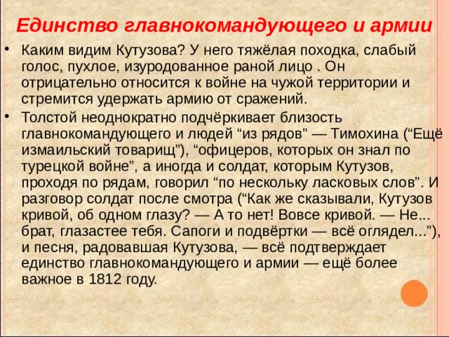 Единство главнокомандующего и армии Каким видим Кутузова? У него тяжёлая походка, слабый голос, пухлое, изуродованное раной лицо . Он отрицательно относится к войне на чужой территории и стремится удержать армию от сражений. Толстой неоднократно подчёркивает близость главнокомандующего и людей “из рядов” — Тимохина (“Ещё измаильский товарищ”), “офицеров, которых он знал по турецкой войне”, а иногда и солдат, которым Кутузов, проходя по рядам, говорил “по нескольку ласковых слов”. И разговор солдат после смотра (“Как же сказывали, Кутузов кривой, об одном глазу? — А то нет! Вовсе кривой. — Не... брат, глазастее тебя. Сапоги и подвёртки — всё оглядел...”), и песня, радовавшая Кутузова, — всё подтверждает единство главнокомандующего и армии — ещё более важное в 1812 году. 