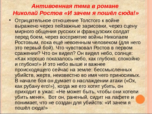 Антивоенная тема в романе  Николай Ростов «И зачем я пошёл сюда!» Отрицательное отношение Толстого к войне выражено через пейзажные зарисовки, через сцену мирного общения русских и французских солдат перед боем, через восприятие войны Николаем Ростовым, пока ещё невоенным человеком (для него это первый бой). Что чувствовал Ростов в первом сражении? Что он видел? Он видел небо, солнце: «Как хорошо показалось небо, как глубоко, спокойно и глубоко!» И это небо выше и важнее происходящего сейчас на земле: бессмысленных убийств, жертв, неизвестно во имя чего приносимых. В начале боя он думает о наслаждении атаки («Ох, как рубану его!»), когда же его хотят убить, он приходит в ужас: «Не может быть, чтобы они хотели убить меня». Вот он, раненый, сидит на лафете и понимает, что не создан для убийств: «И зачем я пошёл сюда!» 