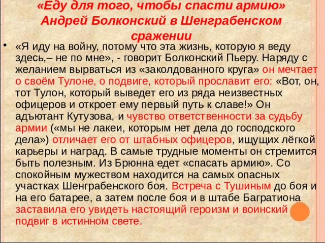 «Еду для того, чтобы спасти армию»  Андрей Болконский в Шенграбенском сражении «Я иду на войну, потому что эта жизнь, которую я веду здесь,– не по мне», - говорит Болконский Пьеру. Наряду с желанием вырваться из «заколдованного круга» он мечтает о своём Тулоне, о подвиге, который прославит его: «Вот, он, тот Тулон, который выведет его из ряда неизвестных офицеров и откроет ему первый путь к славе!» Он адъютант Кутузова, и чувство ответственности за судьбу армии («мы не лакеи, которым нет дела до господского дела») отличает его от штабных офицеров , ищущих лёгкой карьеры и наград. В самые трудные моменты он стремится быть полезным. Из Брюнна едет «спасать армию». Со спокойным мужеством находится на самых опасных участках Шенграбенского боя. Встреча с Тушиным до боя и на его батарее, а затем после боя и в штабе Багратиона заставила его увидеть настоящий героизм и воинский подвиг в истинном свете. 