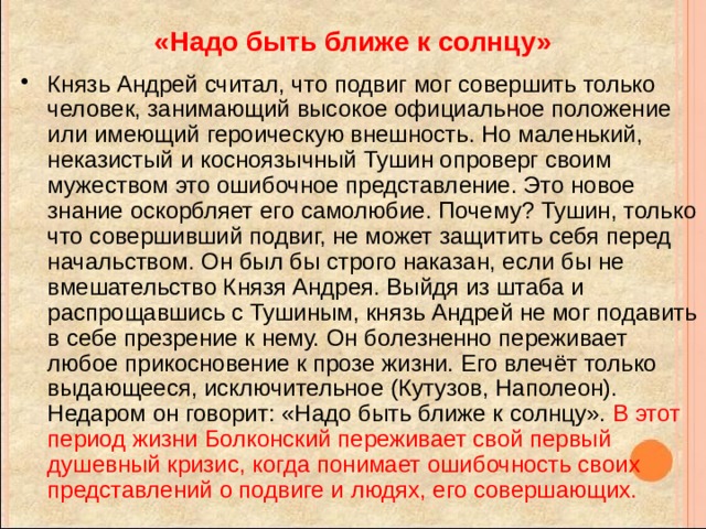«Надо быть ближе к солнцу» Князь Андрей считал, что подвиг мог совершить только человек, занимающий высокое официальное положение или имеющий героическую внешность. Но маленький, неказистый и косноязычный Тушин опроверг своим мужеством это ошибочное представление. Это новое знание оскорбляет его самолюбие. Почему? Тушин, только что совершивший подвиг, не может защитить себя перед начальством. Он был бы строго наказан, если бы не вмешательство Князя Андрея. Выйдя из штаба и распрощавшись с Тушиным, князь Андрей не мог подавить в себе презрение к нему. Он болезненно переживает любое прикосновение к прозе жизни. Его влечёт только выдающееся, исключительное (Кутузов, Наполеон). Недаром он говорит: «Надо быть ближе к солнцу». В этот период жизни Болконский переживает свой первый душевный кризис, когда понимает ошибочность своих представлений о подвиге и людях, его совершающих. 