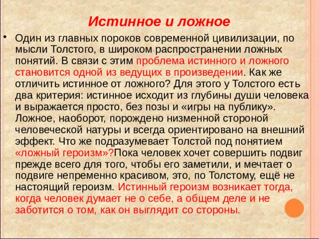 Истинное и ложное Один из главных пороков современной цивилизации, по мысли Толстого, в широком распространении ложных понятий. В связи с этим проблема истинного и ложного становится одной из ведущих в произведении . Как же отличить истинное от ложного? Для этого у Толстого есть два критерия: истинное исходит из глубины души человека и выражается просто, без позы и «игры на публику». Ложное, наоборот, порождено низменной стороной человеческой натуры и всегда ориентировано на внешний эффект. Что же подразумевает Толстой под понятием «ложный героизм»? Пока человек хочет совершить подвиг прежде всего для того, чтобы его заметили, и мечтает о подвиге непременно красивом, это, по Толстому, ещё не настоящий героизм. Истинный героизм возникает тогда, когда человек думает не о себе, а общем деле и не заботится о том, как он выглядит со стороны. 