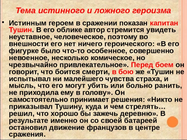 Тема истинного и ложного героизма Истинным героем в сражении показан капитан Тушин . В его облике автор стремится увидеть неуставное, человеческое, поэтому во внешности его нет ничего героического: «В его фигурке было что-то особенное, совершенно невоенное, несколько комическое, но чрезвычайно привлекательное». Перед боем он говорит, что боится смерти, в бою же «Тушин не испытывал ни малейшего чувства страха, и мысль, что его могут убить или больно ранить, не приходила ему в голову». Он самостоятельно принимает решения: «Никто не приказывал Тушину, куда и чем стрелять… решил, что хорошо бы зажечь деревню». В результате именно он со своей батареей остановил движение французов в центре сражения. 