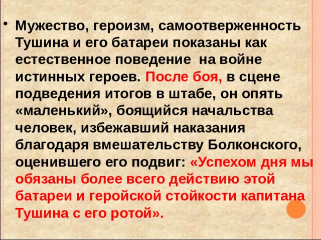 Мужество, героизм, самоотверженность Тушина и его батареи показаны как естественное поведение на войне истинных героев. После боя, в сцене подведения итогов в штабе, он опять «маленький», боящийся начальства человек, избежавший наказания благодаря вмешательству Болконского, оценившего его подвиг: «Успехом дня мы обязаны более всего действию этой батареи и геройской стойкости капитана Тушина с его ротой».  