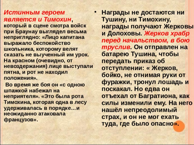 Истинным героем является и Тимохин , который в сцене смотра войск при Браунау выглядел весьма неприглядно: «Лицо капитана выражало беспокойство школьника, которому велят сказать не выученный им урок. На красном (очевидно, от невоздержания) лице выступали пятна, и рот не находил положения». Награды не достаются ни Тушину, ни Тимохину, награды получают Жерковы и Долоховы. Жерков храбр перед начальством, в бою труслив . Он отправлен на батарею Тушина, чтобы передать приказ об отступлении: « Жерков, бойко, не отнимая руки от фуражки, тронул лошадь и поскакал. Но едва он отъехал от Багратиона, как силы изменили ему. На него нашёл непреодолимый страх, и он не мог ехать туда, где было опасно».  Во время же боя он «с одною шпажкой набежал на неприятеля». «Это была рота Тимохина, которая одна в лесу удерживалась в порядке…и неожиданно атаковала французов».   