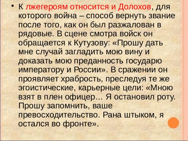 К лжегероям относится и Долохов , для которого война – способ вернуть звание после того, как он был разжалован в рядовые. В сцене смотра войск он обращается к Кутузову: «Прошу дать мне случай загладить мою вину и доказать мою преданность государю императору и России». В сражении он проявляет храбрость, преследуя те же эгоистические, карьерные цели: «Мною взят в плен офицер… Я остановил роту. Прошу запомнить, ваше превосходительство. Рана штыком, я остался во фронте». 