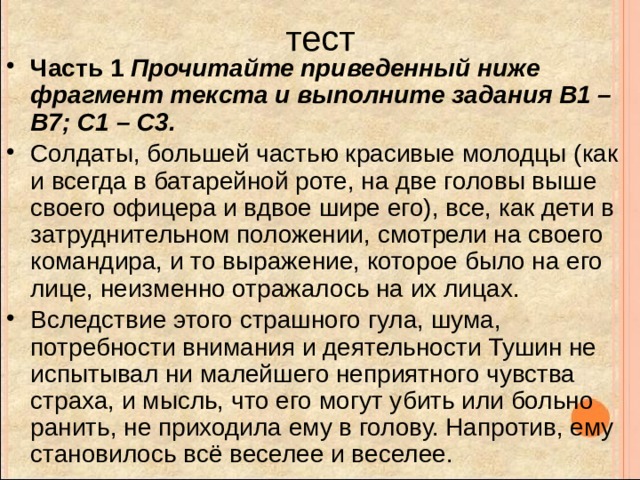 тест Часть 1 Прочитайте приведенный ниже фрагмент текста и выполните задания B1 – B7; C1 – С3. Солдаты, большей частью красивые молодцы (как и всегда в батарейной роте, на две головы выше своего офицера и вдвое шире его), все, как дети в затруднительном положении, смотрели на своего командира, и то выражение, которое было на его лице, неизменно отражалось на их лицах. Вследствие этого страшного гула, шума, потребности внимания и деятельности Тушин не испытывал ни малейшего неприятного чувства страха, и мысль, что его могут убить или больно ранить, не приходила ему в голову. Напротив, ему становилось всё веселее и веселее.  
