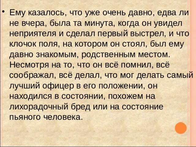 Ему казалось, что уже очень давно, едва ли не вчера, была та минута, когда он увидел неприятеля и сделал первый выстрел, и что клочок поля, на котором он стоял, был ему давно знакомым, родственным местом. Несмотря на то, что он всё помнил, всё соображал, всё делал, что мог делать самый лучший офицер в его положении, он находился в состоянии, похожем на лихорадочный бред или на состояние пьяного человека. 