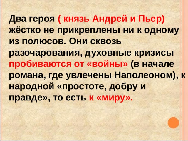  Два героя ( князь Андрей и Пьер) жёстко не прикреплены ни к одному из полюсов. Они сквозь разочарования, духовные кризисы пробиваются от «войны» (в начале романа, где увлечены Наполеоном), к народной «простоте, добру и правде», то есть к «миру». 
