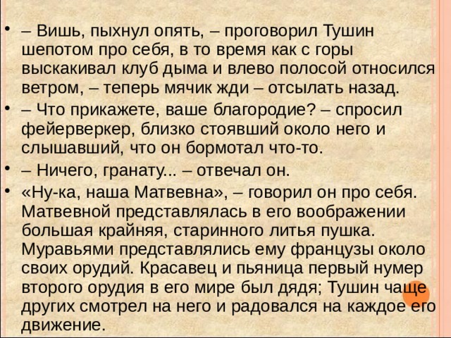 – Вишь, пыхнул опять, – проговорил Тушин шепотом про себя, в то время как с горы выскакивал клуб дыма и влево полосой относился ветром, – теперь мячик жди – отсылать назад. – Что прикажете, ваше благородие? – спросил фейерверкер, близко стоявший около него и слышавший, что он бормотал что-то. – Ничего, гранату... – отвечал он. «Ну-ка, наша Матвевна», – говорил он про себя. Матвевной представлялась в его воображении большая крайняя, старинного литья пушка. Муравьями представлялись ему французы около своих орудий. Красавец и пьяница первый нумер второго орудия в его мире был дядя; Тушин чаще других смотрел на него и радовался на каждое его движение. 