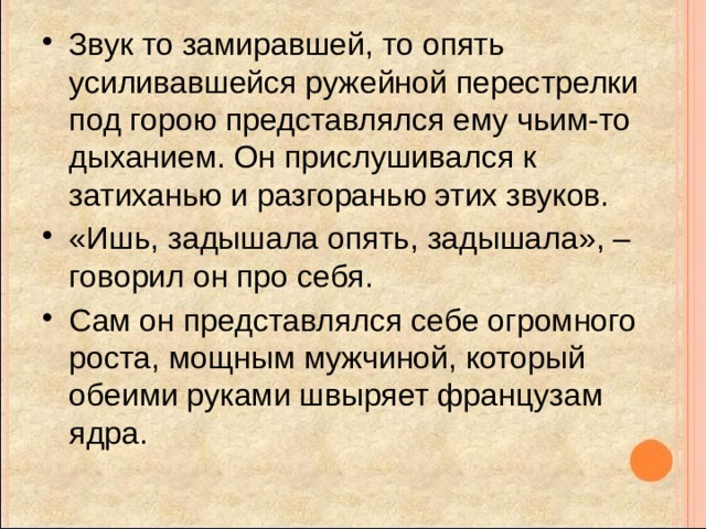 Звук то замиравшей, то опять усиливавшейся ружейной перестрелки под горою представлялся ему чьим-то дыханием. Он прислушивался к затиханью и разгоранью этих звуков. «Ишь, задышала опять, задышала», – говорил он про себя. Сам он представлялся себе огромного роста, мощным мужчиной, который обеими руками швыряет французам ядра. 