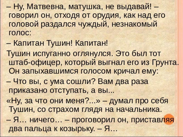 – Ну, Матвевна, матушка, не выдавай! – говорил он, отходя от орудия, как над его головой раздался чуждый, незнакомый голос: – Капитан Тушин! Капитан!  Тушин испуганно оглянулся. Это был тот штаб-офицер, который выгнал его из Грунта. Он запыхавшимся голосом кричал ему: – Что вы, с ума сошли? Вам два раза приказано отступать, а вы...  «Ну, за что они меня?...» – думал про себя Тушин, со страхом глядя на начальника. – Я… ничего… – проговорил он, приставляя два пальца к козырьку. – Я… 