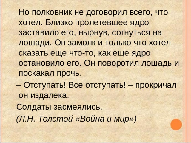  Но полковник не договорил всего, что хотел. Близко пролетевшее ядро заставило его, нырнув, согнуться на лошади. Он замолк и только что хотел сказать еще что-то, как еще ядро остановило его. Он поворотил лошадь и поскакал прочь. – Отступать! Все отступать! – прокричал он издалека.  Солдаты засмеялись.  (Л.Н. Толстой «Война и мир»)  
