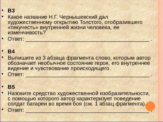 B3 Какое название Н.Г. Чернышевский дал художественному открытию Толстого, отобразившего «текучесть» внутренней жизни человека, ее изменчивость? Ответ: _________________________________________ . B4 Выпишите из 3 абзаца фрагмента слово, которым автор обозначает необычное состояние героя, его внутреннее видение и чувствование происходящего. Ответ: _________________________________________ . B5 Назовите средство художественной изобразительности, с помощью которого автор характеризует поведение солдат батареи во время боя (см. 1 абзац фрагмента). Ответ: _________________________________________ . 