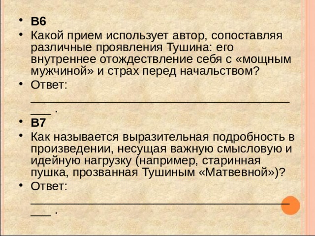 B6 Какой прием использует автор, сопоставляя различные проявления Тушина: его внутреннее отождествление себя с «мощным мужчиной» и страх перед начальством? Ответ: _________________________________________ . B7 Как называется выразительная подробность в произведении, несущая важную смысловую и идейную нагрузку (например, старинная пушка, прозванная Тушиным «Матвевной»)? Ответ: _________________________________________ . 