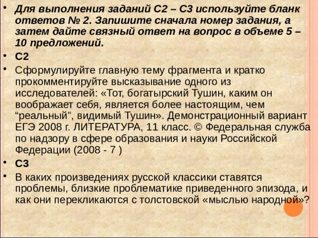 Для выполнения заданий С2 – С3 используйте бланк ответов № 2. Запишите сначала номер задания, а затем дайте связный ответ на вопрос в объеме 5 – 10 предложений. C2 Сформулируйте главную тему фрагмента и кратко прокомментируйте высказывание одного из исследователей: «Тот, богатырский Тушин, каким он воображает себя, является более настоящим, чем “реальный”, видимый Тушин». Демонстрационный вариант ЕГЭ 2008 г. ЛИТЕРАТУРА, 11 класс. © Федеральная служба по надзору в сфере образования и науки Российской Федерации (2008 - 7 ) C3 В каких произведениях русской классики ставятся проблемы, близкие проблематике приведенного эпизода, и как они перекликаются с толстовской «мыслью народной»? 