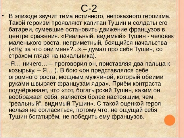 С-2 В эпизоде звучит тема истинного, непоказного героизма. Такой героизм проявляют капитан Тушин и солдаты его батареи, сумевшие остановить движение французов в центре сражения. «Реальный, видимый» Тушин - человек маленького роста, неприметный, боящийся начальства («Ну, за что они меня?...» – думал про себя Тушин, со страхом глядя на начальника). – Я… ничего… – проговорил он, приставляя два пальца к козырьку. – Я… ). В бою «он представлялся себе огромного роста, мощным мужчиной, который обеими руками швыряет французам ядра». Приём контраста подчёркивает, что «тот, богатырский Тушин, каким он воображает себя, является более настоящим, чем “реальный”, видимый Тушин». С такой оценкой героя нельзя не согласиться, потому что, не ощущай себя Тушин богатырём, не победить ему французов. 