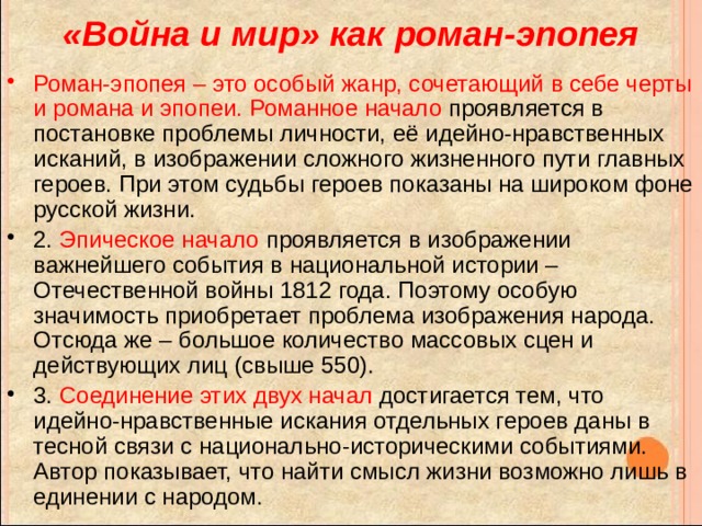 «Война и мир» как роман-эпопея Роман-эпопея – это особый жанр, сочетающий в себе черты и романа и эпопеи.  Романное начало проявляется в постановке проблемы личности, её идейно-нравственных исканий, в изображении сложного жизненного пути главных героев. При этом судьбы героев показаны на широком фоне русской жизни. 2. Эпическое начало проявляется в изображении важнейшего события в национальной истории – Отечественной войны 1812 года. Поэтому особую значимость приобретает проблема изображения народа. Отсюда же – большое количество массовых сцен и действующих лиц (свыше 550). 3. Соединение этих двух начал достигается тем, что идейно-нравственные искания отдельных героев даны в тесной связи с национально-историческими событиями. Автор показывает, что найти смысл жизни возможно лишь в единении с народом. 