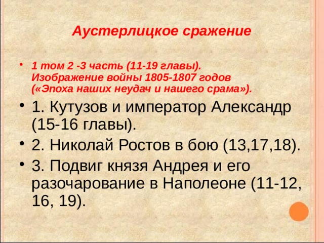 Аустерлицкое сражение 1 том 2 -3 часть (11-19 главы).  Изображение войны 1805-1807 годов  («Эпоха наших неудач и нашего срама»). 1. Кутузов и император Александр (15-16 главы). 2. Николай Ростов в бою (13,17,18). 3. Подвиг князя Андрея и его разочарование в Наполеоне (11-12, 16, 19).  