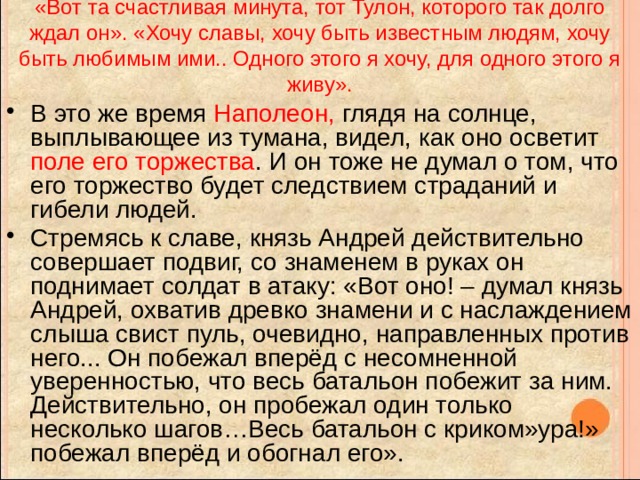 «Вот та счастливая минута, тот Тулон, которого так долго ждал он». «Хочу славы, хочу быть известным людям, хочу быть любимым ими.. Одного этого я хочу, для одного этого я живу». В это же время Наполеон, глядя на солнце, выплывающее из тумана, видел, как оно осветит поле его торжества . И он тоже не думал о том, что его торжество будет следствием страданий и гибели людей. Стремясь к славе, князь Андрей действительно совершает подвиг, со знаменем в руках он поднимает солдат в атаку: «Вот оно! – думал князь Андрей, охватив древко знамени и с наслаждением слыша свист пуль, очевидно, направленных против него... Он побежал вперёд с несомненной уверенностью, что весь батальон побежит за ним. Действительно, он пробежал один только несколько шагов…Весь батальон с криком»ура!» побежал вперёд и обогнал его». 