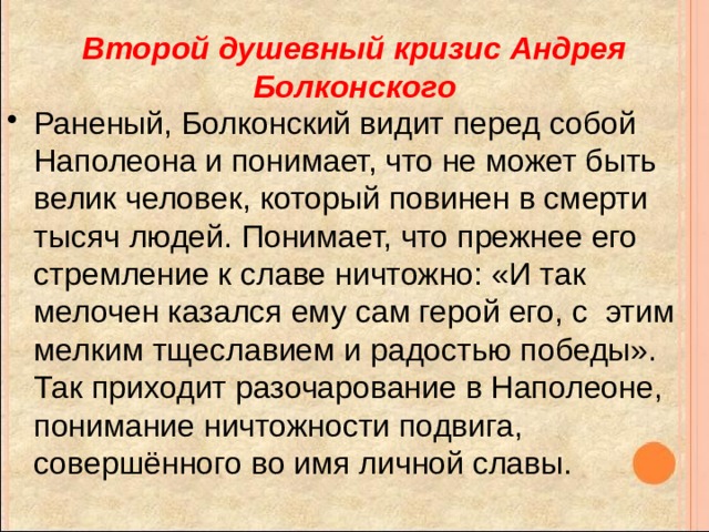Второй душевный кризис Андрея Болконского Раненый, Болконский видит перед собой Наполеона и понимает, что не может быть велик человек, который повинен в смерти тысяч людей. Понимает, что прежнее его стремление к славе ничтожно: «И так мелочен казался ему сам герой его, с этим мелким тщеславием и радостью победы». Так приходит разочарование в Наполеоне, понимание ничтожности подвига, совершённого во имя личной славы. 