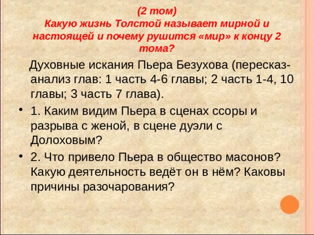 (2 том)  Какую жизнь Толстой называет мирной и настоящей и почему рушится «мир» к концу 2 тома?  Духовные искания Пьера Безухова (пересказ-анализ глав: 1 часть 4-6 главы; 2 часть 1-4, 10 главы; 3 часть 7 глава). 1. Каким видим Пьера в сценах ссоры и разрыва с женой, в сцене дуэли с Долоховым? 2. Что привело Пьера в общество масонов? Какую деятельность ведёт он в нём? Каковы причины разочарования? 