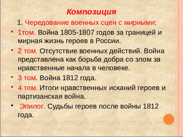 Композиция  1. Чередование военных сцен с мирными : 1том. Война 1805-1807 годов за границей и мирная жизнь героев в России. 2 том. Отсутствие военных действий. Война представлена как борьба добра со злом за нравственные начала в человеке. 3 том . Война 1812 года. 4 том. Итоги нравственных исканий героев и партизанская война.  Эпилог . Судьбы героев после войны 1812 года. 